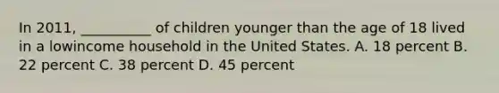 In 2011, __________ of children younger than the age of 18 lived in a lowincome household in the United States. A. 18 percent B. 22 percent C. 38 percent D. 45 percent