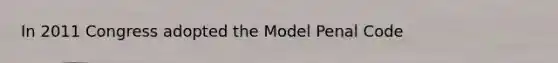 In 2011 Congress adopted the Model Penal Code