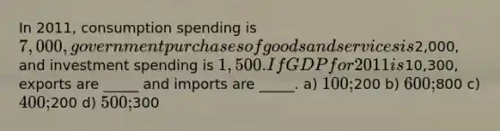 In 2011, consumption spending is 7,000, government purchases of goods and services is2,000, and investment spending is 1,500. If GDP for 2011 is10,300, exports are _____ and imports are _____. a) 100;200 b) 600;800 c) 400;200 d) 500;300