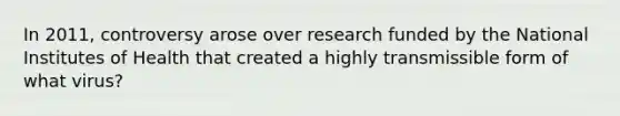 In 2011, controversy arose over research funded by the National Institutes of Health that created a highly transmissible form of what virus?