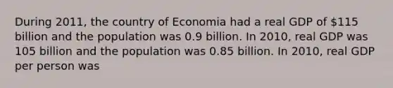 During 2011, the country of Economia had a real GDP of 115 billion and the population was 0.9 billion. In 2010, real GDP was 105 billion and the population was 0.85 billion. In 2010, real GDP per person was