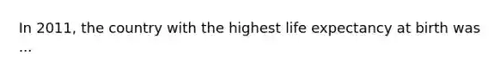 In 2011, the country with the highest life expectancy at birth was ...