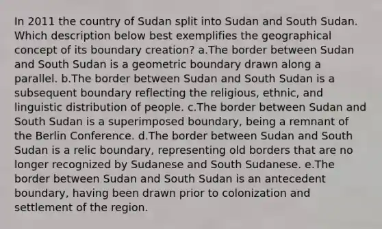 In 2011 the country of Sudan split into Sudan and South Sudan. Which description below best exemplifies the geographical concept of its boundary creation? a.The border between Sudan and South Sudan is a geometric boundary drawn along a parallel. b.The border between Sudan and South Sudan is a subsequent boundary reflecting the religious, ethnic, and linguistic distribution of people. c.The border between Sudan and South Sudan is a superimposed boundary, being a remnant of the Berlin Conference. d.The border between Sudan and South Sudan is a relic boundary, representing old borders that are no longer recognized by Sudanese and South Sudanese. e.The border between Sudan and South Sudan is an antecedent boundary, having been drawn prior to colonization and settlement of the region.