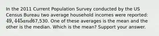 In the 2011 Current Population Survey conducted by the US Census Bureau two average household incomes were reported: 49,445 and67,530. One of these averages is the mean and the other is the median. Which is the mean? Support your answer.