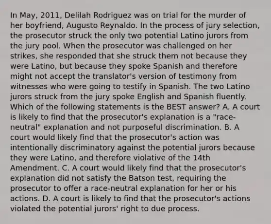 In May, 2011, Delilah Rodriguez was on trial for the murder of her boyfriend, Augusto Reynaldo. In the process of jury selection, the prosecutor struck the only two potential Latino jurors from the jury pool. When the prosecutor was challenged on her strikes, she responded that she struck them not because they were Latino, but because they spoke Spanish and therefore might not accept the translator's version of testimony from witnesses who were going to testify in Spanish. The two Latino jurors struck from the jury spoke English and Spanish fluently. Which of the following statements is the BEST answer? A. A court is likely to find that the prosecutor's explanation is a "race-neutral" explanation and not purposeful discrimination. B. A court would likely find that the prosecutor's action was intentionally discriminatory against the potential jurors because they were Latino, and therefore violative of the 14th Amendment. C. A court would likely find that the prosecutor's explanation did not satisfy the Batson test, requiring the prosecutor to offer a race-neutral explanation for her or his actions. D. A court is likely to find that the prosecutor's actions violated the potential jurors' right to due process.