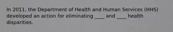 In 2011, the Department of Health and Human Services (HHS) developed an action for eliminating ____ and ____ health disparities.