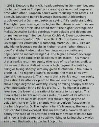 In​ 2011, Deutsche Bank​ AG, headquartered in​ Germany, became the largest bank in Europe by increasing its asset holdings at a time when other European banks were reducing their assets. As a​ result, Deutsche​ Bank's leverage increased. A Bloomberg article quoted a German banker as​ saying: "It's​ understandable: The higher your​ leverage, the higher the returns when times are​ good." But the article also noted​ that: "The higher leverage also makes Deutsche​ Bank's earnings more volatile and dependent on market​ swings." ​Source: Aaron​ Kirchfeld, Elena​ Logutenkova, and Nicholas​ Comfort, "Deutsche Bank No. 1 in Europe as Leverage Hits​ Valuation," Bloomberg​, March​ 27, 2012. Explain why higher leverage results in higher returns​ "when times are​ good" and why it also makes​ "earnings more volatile and dependent on market​ swings." A. The higher a​ bank's leverage, the lower is the ratio of its liabilities to its assets. This means that a​ bank's return on equity​ (the ratio of its​ after-tax profit to the value of its​ capital) will show a high degree of​ volatility, rising or falling sharply with any given fluctuation in the​ bank's profits. B. The higher a​ bank's leverage, the more of its own capital it has exposed. This means that a​ bank's return on equity​ (the ratio of its​ after-tax profit to the value of its​ capital) will show a high degree of​ volatility, rising or falling sharply with any given fluctuation in the​ bank's profits. C. The higher a​ bank's leverage, the lower is the ratio of its assets to its capital. This means that a​ bank's return on assets​ (the ratio of its​ after-tax profit to the value of its​ assets) will show a high degree of​ volatility, rising or falling sharply with any given fluctuation in the​ bank's profits. D. The higher a​ bank's leverage, the less of its own capital it has exposed. This means that a​ bank's return on equity​ (the ratio of its​ after-tax profit to the value of its​ capital) will show a high degree of​ volatility, rising or falling sharply with any given fluctuation in the​ bank's profits.