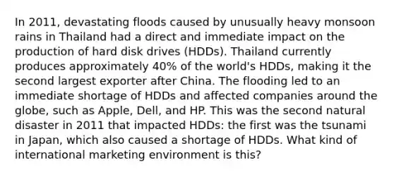 In 2011, devastating floods caused by unusually heavy monsoon rains in Thailand had a direct and immediate impact on the production of hard disk drives (HDDs). Thailand currently produces approximately 40% of the world's HDDs, making it the second largest exporter after China. The flooding led to an immediate shortage of HDDs and affected companies around the globe, such as Apple, Dell, and HP. This was the second natural disaster in 2011 that impacted HDDs: the first was the tsunami in Japan, which also caused a shortage of HDDs. What kind of international marketing environment is this?