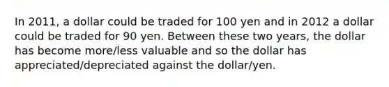 In​ 2011, a dollar could be traded for 100 yen and in 2012 a dollar could be traded for 90 yen. Between these two​ years, the dollar has become​ more/less valuable and so the dollar has​ appreciated/depreciated against the dollar/yen.