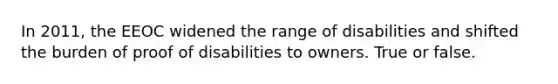In 2011, the EEOC widened the range of disabilities and shifted the burden of proof of disabilities to owners. True or false.