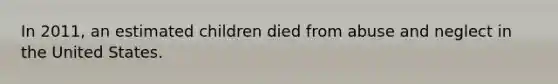 In 2011, an estimated children died from abuse and neglect in the United States.