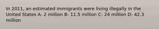 In 2011, an estimated immigrants were living illegally in the United States A- 2 million B- 11.5 million C- 24 million D- 42.3 million