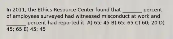 In 2011, the Ethics Resource Center found that ________ percent of employees surveyed had witnessed misconduct at work and ________ percent had reported it. A) 65; 45 B) 65; 65 C) 60; 20 D) 45; 65 E) 45; 45