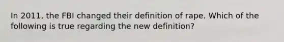 In 2011, the FBI changed their definition of rape. Which of the following is true regarding the new definition?