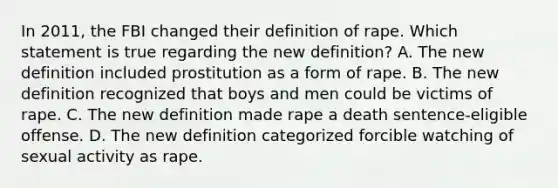 In 2011, the FBI changed their definition of rape. Which statement is true regarding the new definition? A. The new definition included prostitution as a form of rape. B. The new definition recognized that boys and men could be victims of rape. C. The new definition made rape a death sentence-eligible offense. D. The new definition categorized forcible watching of sexual activity as rape.