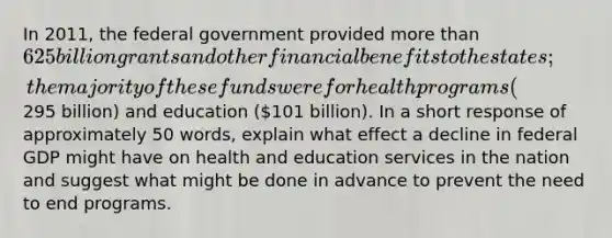 In 2011, the federal government provided more than 625 billion grants and other financial benefits to the states; the majority of these funds were for health programs (295 billion) and education (101 billion). In a short response of approximately 50 words, explain what effect a decline in federal GDP might have on health and education services in the nation and suggest what might be done in advance to prevent the need to end programs.