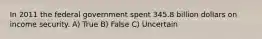 In 2011 the federal government spent 345.8 billion dollars on income security. A) True B) False C) Uncertain