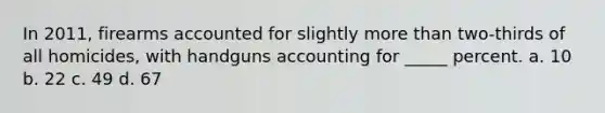 In 2011, firearms accounted for slightly more than two-thirds of all homicides, with handguns accounting for _____ percent. a. 10 b. 22 c. 49 d. 67