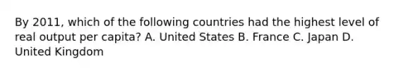 By​ 2011, which of the following countries had the highest level of real output per​ capita? A. United States B. France C. Japan D. United Kingdom