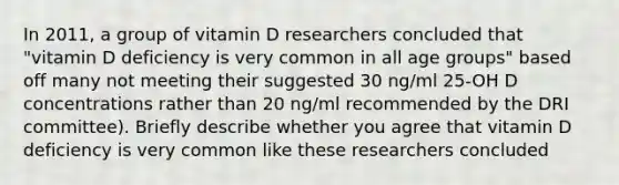 In 2011, a group of vitamin D researchers concluded that "vitamin D deficiency is very common in all age groups" based off many not meeting their suggested 30 ng/ml 25-OH D concentrations rather than 20 ng/ml recommended by the DRI committee). Briefly describe whether you agree that vitamin D deficiency is very common like these researchers concluded