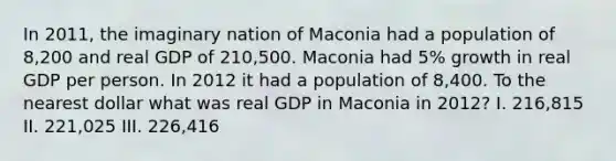 In 2011, the imaginary nation of Maconia had a population of 8,200 and real GDP of 210,500. Maconia had 5% growth in real GDP per person. In 2012 it had a population of 8,400. To the nearest dollar what was real GDP in Maconia in 2012? I. 216,815 II. 221,025 III. 226,416