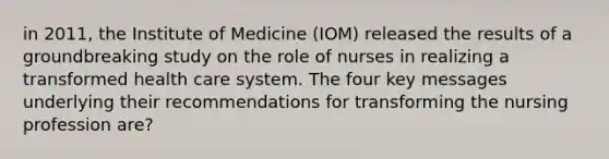 in 2011, the Institute of Medicine (IOM) released the results of a groundbreaking study on the role of nurses in realizing a transformed health care system. The four key messages underlying their recommendations for transforming the nursing profession are?