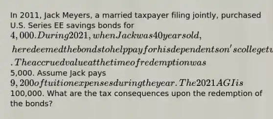 In 2011, Jack Meyers, a married taxpayer filing jointly, purchased U.S. Series EE savings bonds for 4,000. During 2021, when Jack was 40 years old, he redeemed the bonds to help pay for his dependent son's college tuition. The accrued value at the time of redemption was5,000. Assume Jack pays 9,200 of tuition expenses during the year. The 2021 AGI is100,000. What are the tax consequences upon the redemption of the bonds?