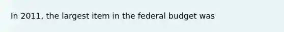 In 2011, the largest item in the federal budget was