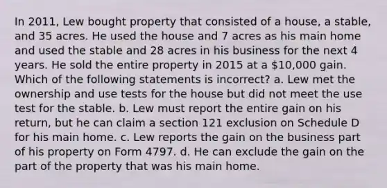 In 2011, Lew bought property that consisted of a house, a stable, and 35 acres. He used the house and 7 acres as his main home and used the stable and 28 acres in his business for the next 4 years. He sold the entire property in 2015 at a 10,000 gain. Which of the following statements is incorrect? a. Lew met the ownership and use tests for the house but did not meet the use test for the stable. b. Lew must report the entire gain on his return, but he can claim a section 121 exclusion on Schedule D for his main home. c. Lew reports the gain on the business part of his property on Form 4797. d. He can exclude the gain on the part of the property that was his main home.