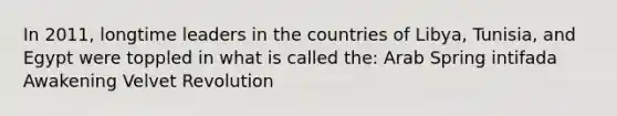 In 2011, longtime leaders in the countries of Libya, Tunisia, and Egypt were toppled in what is called the: Arab Spring intifada Awakening Velvet Revolution