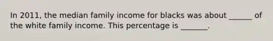 In 2011, the median family income for blacks was about ______ of the white family income. This percentage is _______.