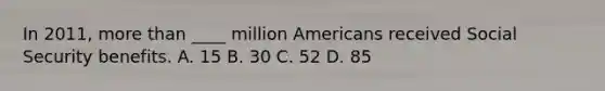 In 2011, more than ____ million Americans received Social Security benefits. A. 15 B. 30 C. 52 D. 85