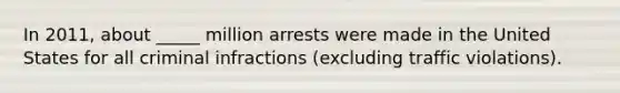 In 2011, about _____ million arrests were made in the United States for all criminal infractions (excluding traffic violations).