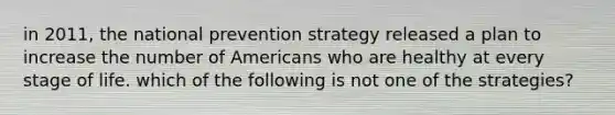 in 2011, the national prevention strategy released a plan to increase the number of Americans who are healthy at every stage of life. which of the following is not one of the strategies?