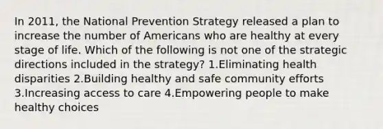 In 2011, the National Prevention Strategy released a plan to increase the number of Americans who are healthy at every stage of life. Which of the following is not one of the strategic directions included in the strategy? 1.Eliminating health disparities 2.Building healthy and safe community efforts 3.Increasing access to care 4.Empowering people to make healthy choices