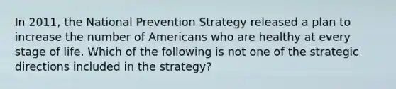 In 2011, the National Prevention Strategy released a plan to increase the number of Americans who are healthy at every stage of life. Which of the following is not one of the strategic directions included in the strategy?