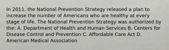 In 2011, the National Prevention Strategy released a plan to increase the number of Americans who are healthy at every stage of life. The National Prevention Strategy was authorized by the: A. Department of Health and Human Services B. Centers for Disease Control and Prevention C. Affordable Care Act D. American Medical Association