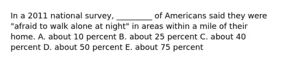 In a 2011 national survey, _________ of Americans said they were "afraid to walk alone at night" in areas within a mile of their home. A. about 10 percent B. about 25 percent C. about 40 percent D. about 50 percent E. about 75 percent