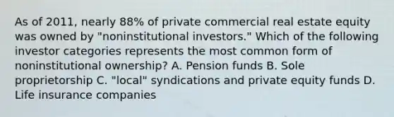 As of 2011, nearly 88% of private commercial real estate equity was owned by "noninstitutional investors." Which of the following investor categories represents the most common form of noninstitutional ownership? A. Pension funds B. Sole proprietorship C. "local" syndications and private equity funds D. Life insurance companies