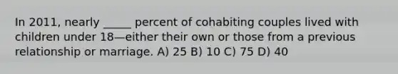 In 2011, nearly _____ percent of cohabiting couples lived with children under 18—either their own or those from a previous relationship or marriage. A) 25 B) 10 C) 75 D) 40