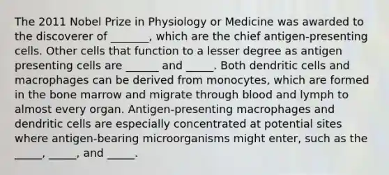 The 2011 Nobel Prize in Physiology or Medicine was awarded to the discoverer of _______, which are the chief antigen-presenting cells. Other cells that function to a lesser degree as antigen presenting cells are ______ and _____. Both dendritic cells and macrophages can be derived from monocytes, which are formed in the bone marrow and migrate through blood and lymph to almost every organ. Antigen-presenting macrophages and dendritic cells are especially concentrated at potential sites where antigen-bearing microorganisms might enter, such as the _____, _____, and _____.