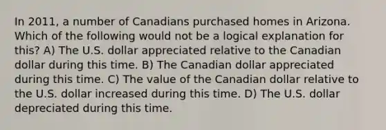 In 2011, a number of Canadians purchased homes in Arizona. Which of the following would not be a logical explanation for this?​ A) The U.S. dollar appreciated relative to the Canadian dollar during this time. B) The Canadian dollar appreciated during this time. C) The value of the Canadian dollar relative to the U.S. dollar increased during this time. D) The U.S. dollar depreciated during this time.