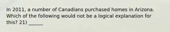 In 2011, a number of Canadians purchased homes in Arizona. Which of the following would not be a logical explanation for this? 21) ______