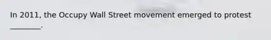 In 2011, the Occupy Wall Street movement emerged to protest ________.