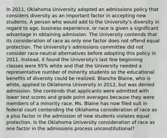 In 2011, Oklahoma University adopted an admissions policy that considers diversity as an important factor in accepting new students. A person who would add to the University's diversity in regard to age, business experience, or race is given a significant advantage in obtaining admission. The University contends that its consideration of race as only one factor does not offend equal protection. The University's admissions committee did not consider race-neutral alternatives before adopting this policy in 2011. Instead, it found the University's last few beginning classes were 95% white and that the University needed a representative number of minority students so the educational benefits of diversity could be realized. Blanche Blaine, who is white, applied to Oklahoma University in 2012, but was denied admission. She contends that applicants were admitted with lower test scores and grade point averages because they were members of a minority race. Ms. Blaine has now filed suit in federal court contending the Oklahoma consideration of race as a plus factor in the admission of new students violates equal protection. Is the Oklahoma University consideration of race as one factor in the admissions process unconstitutional?