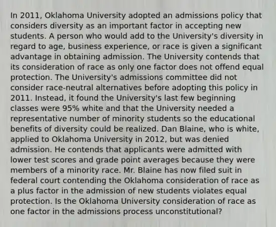 In 2011, Oklahoma University adopted an admissions policy that considers diversity as an important factor in accepting new students. A person who would add to the University's diversity in regard to age, business experience, or race is given a significant advantage in obtaining admission. The University contends that its consideration of race as only one factor does not offend equal protection. The University's admissions committee did not consider race-neutral alternatives before adopting this policy in 2011. Instead, it found the University's last few beginning classes were 95% white and that the University needed a representative number of minority students so the educational benefits of diversity could be realized. Dan Blaine, who is white, applied to Oklahoma University in 2012, but was denied admission. He contends that applicants were admitted with lower test scores and grade point averages because they were members of a minority race. Mr. Blaine has now filed suit in federal court contending the Oklahoma consideration of race as a plus factor in the admission of new students violates equal protection. Is the Oklahoma University consideration of race as one factor in the admissions process unconstitutional?