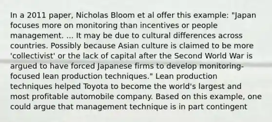 In a 2011 paper, Nicholas Bloom et al offer this example: "Japan focuses more on monitoring than incentives or people management. ... It may be due to cultural differences across countries. Possibly because Asian culture is claimed to be more 'collectivist' or the lack of capital after the Second World War is argued to have forced Japanese firms to develop monitoring-focused lean production techniques." Lean production techniques helped Toyota to become the world's largest and most profitable automobile company. Based on this example, one could argue that management technique is in part contingent