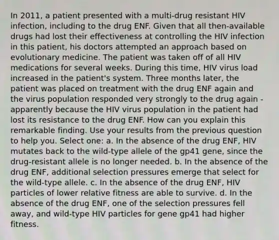 In 2011, a patient presented with a multi-drug resistant HIV infection, including to the drug ENF. Given that all then-available drugs had lost their effectiveness at controlling the HIV infection in this patient, his doctors attempted an approach based on evolutionary medicine. The patient was taken off of all HIV medications for several weeks. During this time, HIV virus load increased in the patient's system. Three months later, the patient was placed on treatment with the drug ENF again and the virus population responded very strongly to the drug again - apparently because the HIV virus population in the patient had lost its resistance to the drug ENF. How can you explain this remarkable finding. Use your results from the previous question to help you. Select one: a. In the absence of the drug ENF, HIV mutates back to the wild-type allele of the gp41 gene, since the drug-resistant allele is no longer needed. b. In the absence of the drug ENF, additional selection pressures emerge that select for the wild-type allele. c. In the absence of the drug ENF, HIV particles of lower relative fitness are able to survive. d. In the absence of the drug ENF, one of the selection pressures fell away, and wild-type HIV particles for gene gp41 had higher fitness.