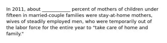 In 2011, about ____________ percent of mothers of children under fifteen in married-couple families were stay-at-home mothers, wives of steadily employed men, who were temporarily out of the labor force for the entire year to "take care of home and family."