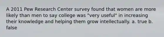 A 2011 Pew Research Center survey found that women are more likely than men to say college was "very useful" in increasing their knowledge and helping them grow intellectually. a. true b. false